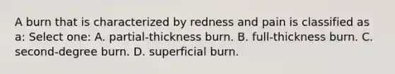 A burn that is characterized by redness and pain is classified as a: Select one: A. partial-thickness burn. B. full-thickness burn. C. second-degree burn. D. superficial burn.