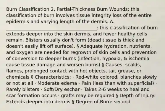 Burn Classification 2. Partial-Thickness Burn Wounds: this classification of burn involves tissue integrity loss of the entire epidermis and varying length of the dermis. A. _______________________________________: this classification of burn extends deeper into the skin dermis, and fewer healthy cells remain. Blisters usually don't form (dead tissue is thick and doesn't easily lift off surface). § Adequate hydration, nutrients, and oxygen are needed for regrowth of skin cells and prevention of conversion to deeper burns (infection, hypoxia, & ischemia cause tissue damage and worsen burns) § Causes: scalds, flames, prolonged contact with hot objects, tar, grease, or chemicals § Characteristics: · Red-white colored; blanches slowly or not at all · Moderate edema · Pain (less than with superficial) · Rarely blisters · Soft/Dry eschar · Takes 2-6 weeks to heal and scar formation occurs · grafts may be required § Depth of Injury: Extends deeper into dermis § Degree of Burn: second