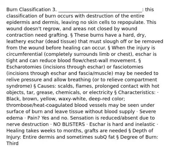 Burn Classification 3. ___________________________________: this classification of burn occurs with destruction of the entire epidermis and dermis, leaving no skin cells to repopulate. This wound doesn't regrow, and areas not closed by wound contraction need grafting. § These burns have a hard, dry, leathery eschar (dead tissue) that must slough off or be removed from the wound before healing can occur. § When the injury is circumferential (completely surrounds limb or chest), eschar is tight and can reduce blood flow/chest-wall movement. § Escharotomies (incisions through eschar) or fasciotomies (incisions through eschar and fascia/muscle) may be needed to relive pressure and allow breathing (or to relieve compartment syndrome) § Causes: scalds, flames, prolonged contact with hot objects, tar, grease, chemicals, or electricity § Characteristics: · Black, brown, yellow, waxy-white, deep-red color; thrombose/heat-coagulated blood vessels may be seen under surface of burn and leave tissue without blood supply · Severe edema · Pain? Yes and no. Sensation is reduced/absent due to nerve destruction · NO BLISTERS · Eschar is hard and inelastic · Healing takes weeks to months, grafts are needed § Depth of Injury: Entire dermis and sometimes subQ fat § Degree of Burn: Third