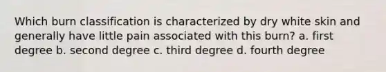 Which burn classification is characterized by dry white skin and generally have little pain associated with this burn? a. first degree b. second degree c. third degree d. fourth degree