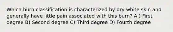 Which burn classification is characterized by dry white skin and generally have little pain associated with this burn? A ) First degree B) Second degree C) Third degree D) Fourth degree