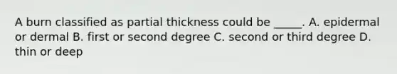 A burn classified as partial thickness could be _____. A. epidermal or dermal B. first or second degree C. second or third degree D. thin or deep