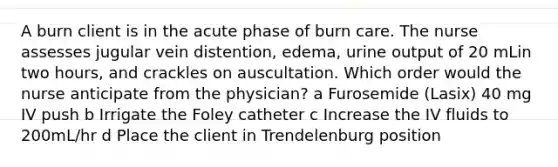 A burn client is in the acute phase of burn care. The nurse assesses jugular vein distention, edema, urine output of 20 mLin two hours, and crackles on auscultation. Which order would the nurse anticipate from the physician? a Furosemide (Lasix) 40 mg IV push b Irrigate the Foley catheter c Increase the IV fluids to 200mL/hr d Place the client in Trendelenburg position