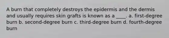 A burn that completely destroys the epidermis and the dermis and usually requires skin grafts is known as a ____. a. first-degree burn b. second-degree burn c. third-degree burn d. fourth-degree burn