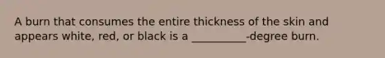 A burn that consumes the entire thickness of the skin and appears white, red, or black is a __________-degree burn.