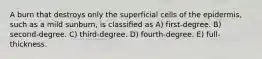 A burn that destroys only the superficial cells of the epidermis, such as a mild sunburn, is classified as A) first-degree. B) second-degree. C) third-degree. D) fourth-degree. E) full-thickness.