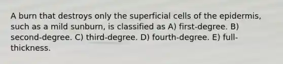 A burn that destroys only the superficial cells of <a href='https://www.questionai.com/knowledge/kBFgQMpq6s-the-epidermis' class='anchor-knowledge'>the epidermis</a>, such as a mild sunburn, is classified as A) first-degree. B) second-degree. C) third-degree. D) fourth-degree. E) full-thickness.