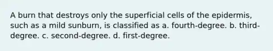 A burn that destroys only the superficial cells of the epidermis, such as a mild sunburn, is classified as a. fourth-degree. b. third-degree. c. second-degree. d. first-degree.