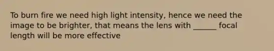 To burn fire we need high light intensity, hence we need the image to be brighter, that means the lens with ______ focal length will be more effective