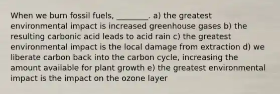 When we burn fossil fuels, ________. a) the greatest environmental impact is increased greenhouse gases b) the resulting carbonic acid leads to acid rain c) the greatest environmental impact is the local damage from extraction d) we liberate carbon back into the carbon cycle, increasing the amount available for plant growth e) the greatest environmental impact is the impact on the ozone layer