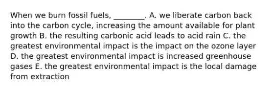 When we burn fossil fuels, ________. A. we liberate carbon back into the carbon cycle, increasing the amount available for plant growth B. the resulting carbonic acid leads to acid rain C. the greatest environmental impact is the impact on the ozone layer D. the greatest environmental impact is increased greenhouse gases E. the greatest environmental impact is the local damage from extraction