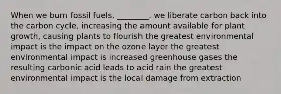 When we burn fossil fuels, ________. we liberate carbon back into the carbon cycle, increasing the amount available for plant growth, causing plants to flourish the greatest environmental impact is the impact on the ozone layer the greatest environmental impact is increased greenhouse gases the resulting carbonic acid leads to acid rain the greatest environmental impact is the local damage from extraction