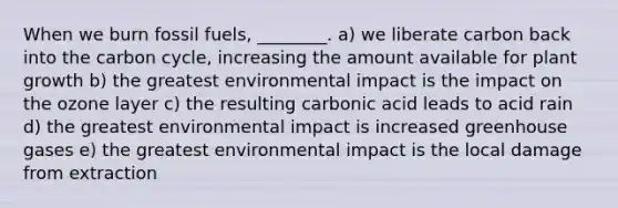 When we burn fossil fuels, ________. a) we liberate carbon back into the carbon cycle, increasing the amount available for plant growth b) the greatest environmental impact is the impact on the ozone layer c) the resulting carbonic acid leads to acid rain d) the greatest environmental impact is increased greenhouse gases e) the greatest environmental impact is the local damage from extraction