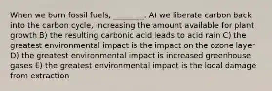 When we burn fossil fuels, ________. A) we liberate carbon back into <a href='https://www.questionai.com/knowledge/kMvxsmmBPd-the-carbon-cycle' class='anchor-knowledge'>the carbon cycle</a>, increasing the amount available for plant growth B) the resulting carbonic acid leads to acid rain C) the greatest environmental impact is the impact on the ozone layer D) the greatest environmental impact is increased greenhouse gases E) the greatest environmental impact is the local damage from extraction