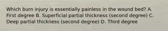 Which burn injury is essentially painless in the wound bed? A. First degree B. Superficial partial thickness (second degree) C. Deep partial thickness (second degree) D. Third degree