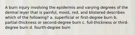 A burn injury involving the epidermis and varying degrees of the dermal leyer that is painful, moist, red, and blistered describes which of the following? a. superficial or first-degree burn b. partial-thickness or second-degree burn c. full-thickness or third-degree burn d. fourth-degree burn