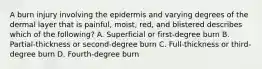 A burn injury involving the epidermis and varying degrees of the dermal layer that is painful, moist, red, and blistered describes which of the following? A. Superficial or first-degree burn B. Partial-thickness or second-degree burn C. Full-thickness or third-degree burn D. Fourth-degree burn