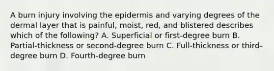 A burn injury involving the epidermis and varying degrees of the dermal layer that is painful, moist, red, and blistered describes which of the following? A. Superficial or first-degree burn B. Partial-thickness or second-degree burn C. Full-thickness or third-degree burn D. Fourth-degree burn