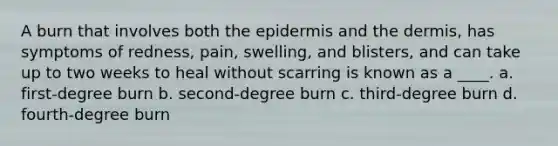 A burn that involves both the epidermis and the dermis, has symptoms of redness, pain, swelling, and blisters, and can take up to two weeks to heal without scarring is known as a ____. a. first-degree burn b. second-degree burn c. third-degree burn d. fourth-degree burn