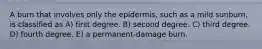 A burn that involves only the epidermis, such as a mild sunburn, is classified as A) first degree. B) second degree. C) third degree. D) fourth degree. E) a permanent-damage burn.