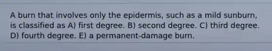 A burn that involves only the epidermis, such as a mild sunburn, is classified as A) first degree. B) second degree. C) third degree. D) fourth degree. E) a permanent-damage burn.