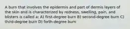 A burn that involves the epidermis and part of dermis layers of the skin and is characterized by redness, swelling, pain, and blisters is called a: A) first-degree burn B) second-degree burn C) third-degree burn D) forth-degree burn