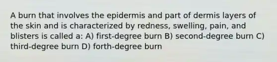 A burn that involves <a href='https://www.questionai.com/knowledge/kBFgQMpq6s-the-epidermis' class='anchor-knowledge'>the epidermis</a> and part of dermis layers of the skin and is characterized by redness, swelling, pain, and blisters is called a: A) first-degree burn B) second-degree burn C) third-degree burn D) forth-degree burn