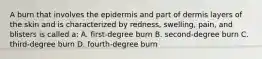 A burn that involves the epidermis and part of dermis layers of the skin and is characterized by redness, swelling, pain, and blisters is called a: A. first-degree burn B. second-degree burn C. third-degree burn D. fourth-degree burn