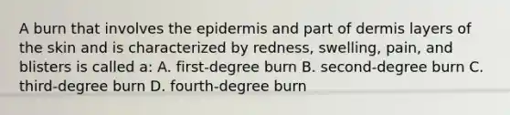 A burn that involves <a href='https://www.questionai.com/knowledge/kBFgQMpq6s-the-epidermis' class='anchor-knowledge'>the epidermis</a> and part of dermis layers of the skin and is characterized by redness, swelling, pain, and blisters is called a: A. first-degree burn B. second-degree burn C. third-degree burn D. fourth-degree burn