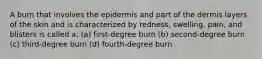 A burn that involves the epidermis and part of the dermis layers of the skin and is characterized by redness, swelling, pain, and blisters is called a: (a) first-degree burn (b) second-degree burn (c) third-degree burn (d) fourth-degree burn