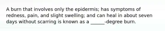 A burn that involves only the epidermis; has symptoms of redness, pain, and slight swelling; and can heal in about seven days without scarring is known as a ______-degree burn.