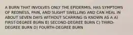 A BURN THAT INVOLVES ONLY THE EPIDERMIS, HAS SYMPTOMS OF REDNESS, PAIN, AND SLIGHT SWELLING AND CAN HEAL IN ABOUT SEVEN DAYS WITHOUT SCARRING IS KNOWN AS A A) FIRST-DEGREE BURN B) SECOND-DEGREE BURN C) THIRD-DEGREE BURN D) FOURTH-DEGREE BURN