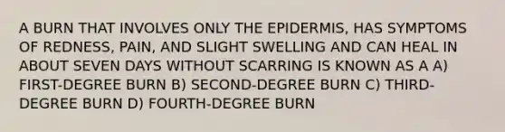 A BURN THAT INVOLVES ONLY <a href='https://www.questionai.com/knowledge/kBFgQMpq6s-the-epidermis' class='anchor-knowledge'>the epidermis</a>, HAS SYMPTOMS OF REDNESS, PAIN, AND SLIGHT SWELLING AND CAN HEAL IN ABOUT SEVEN DAYS WITHOUT SCARRING IS KNOWN AS A A) FIRST-DEGREE BURN B) SECOND-DEGREE BURN C) THIRD-DEGREE BURN D) FOURTH-DEGREE BURN