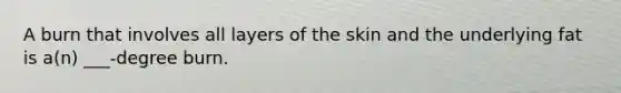 A burn that involves all layers of the skin and the underlying fat is a(n) ___-degree burn.