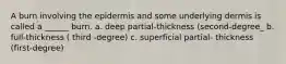 A burn involving the epidermis and some underlying dermis is called a ______ burn. a. deep partial-thickness (second-degree_ b. full-thickness ( third -degree) c. superficial partial- thickness (first-degree)