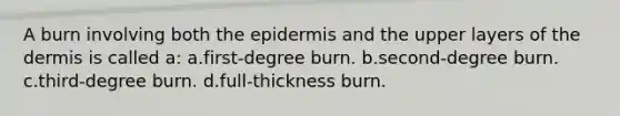 A burn involving both <a href='https://www.questionai.com/knowledge/kBFgQMpq6s-the-epidermis' class='anchor-knowledge'>the epidermis</a> and the upper layers of <a href='https://www.questionai.com/knowledge/kEsXbG6AwS-the-dermis' class='anchor-knowledge'>the dermis</a> is called a: a.first-degree burn. b.second-degree burn. c.third-degree burn. d.full-thickness burn.