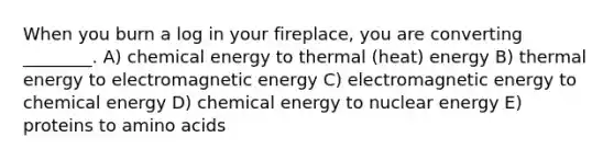 When you burn a log in your fireplace, you are converting ________. A) chemical energy to thermal (heat) energy B) thermal energy to electromagnetic energy C) electromagnetic energy to chemical energy D) chemical energy to nuclear energy E) proteins to amino acids