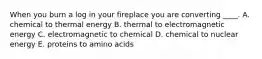 When you burn a log in your fireplace you are converting ____. A. chemical to thermal energy B. thermal to electromagnetic energy C. electromagnetic to chemical D. chemical to nuclear energy E. proteins to amino acids