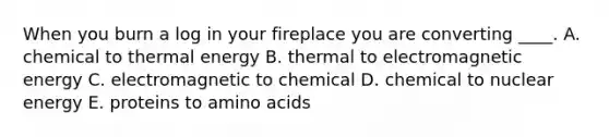 When you burn a log in your fireplace you are converting ____. A. chemical to thermal energy B. thermal to electromagnetic energy C. electromagnetic to chemical D. chemical to nuclear energy E. proteins to amino acids