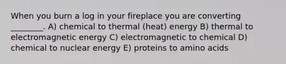 When you burn a log in your fireplace you are converting ________. A) chemical to thermal (heat) energy B) thermal to electromagnetic energy C) electromagnetic to chemical D) chemical to nuclear energy E) proteins to amino acids