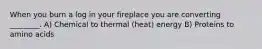 When you burn a log in your fireplace you are converting ________. A) Chemical to thermal (heat) energy B) Proteins to amino acids