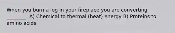 When you burn a log in your fireplace you are converting ________. A) Chemical to thermal (heat) energy B) Proteins to amino acids