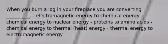 When you burn a log in your fireplace you are converting __________. - electromagnetic energy to chemical energy - chemical energy to nuclear energy - proteins to amino acids - chemical energy to thermal (heat) energy - thermal energy to electromagnetic energy