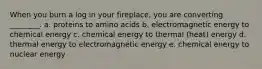 When you burn a log in your fireplace, you are converting ________. a. proteins to amino acids b. electromagnetic energy to chemical energy c. chemical energy to thermal (heat) energy d. thermal energy to electromagnetic energy e. chemical energy to nuclear energy