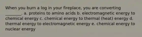 When you burn a log in your fireplace, you are converting ________. a. proteins to amino acids b. electromagnetic energy to chemical energy c. chemical energy to thermal (heat) energy d. thermal energy to electromagnetic energy e. chemical energy to nuclear energy