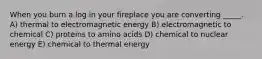 When you burn a log in your fireplace you are converting _____. A) thermal to electromagnetic energy B) electromagnetic to chemical C) proteins to amino acids D) chemical to nuclear energy E) chemical to thermal energy