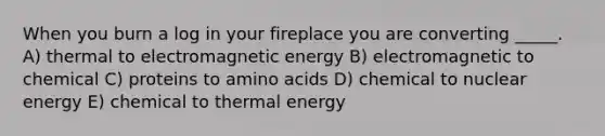 When you burn a log in your fireplace you are converting _____. A) thermal to electromagnetic energy B) electromagnetic to chemical C) proteins to amino acids D) chemical to nuclear energy E) chemical to thermal energy