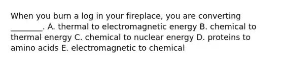 When you burn a log in your fireplace, you are converting ________. A. thermal to electromagnetic energy B. chemical to thermal energy C. chemical to nuclear energy D. proteins to amino acids E. electromagnetic to chemical