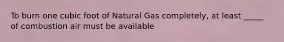 To burn one cubic foot of Natural Gas completely, at least _____ of combustion air must be available