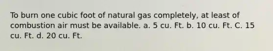 To burn one cubic foot of natural gas completely, at least of combustion air must be available. a. 5 cu. Ft. b. 10 cu. Ft. С. 15 cu. Ft. d. 20 cu. Ft.